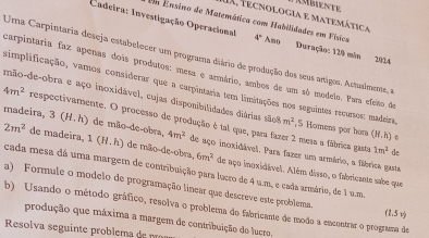 TX, Tecnologia e matemática 
Em Ensino de Matemática com Habilidades em Física 
Cadeira: Investigação Operacional 4° Amo Duração: 120 min 2024 
Uma Carpintaria deseja estabelecer um programa diário de produção dos seus artigos. Actualmente, a 
carpintaria faz apenas dois produtos: mesa e armário, ambos de um só modelo. Para efeño de 
simplificação, vamos considerar que a carpintaria tem limitações nos seguintes recursos: madeira 
mão-de-obra e aço inoxidável, cujas disponibilidades diárias são8 m^2 , 5 Homens por hor (H,h)
4m^2 respectivamente. O processo de produção é tal que, para fazer 2 mesa a fábrica gasta 
madeira. 3(H.h) de ão de-obra 4m^2 de aço inoxidável, Para fazer um armário, a fábrica gasta
1m^2 de
2m^2 de madeira, 1(H.h) de mão-de-obra, 6m^2 de aço inoxidável. Além diaso, o fabricante sabe que 
cada mesa dá uma margem de contribuição para lucro de 4 u.m., e cada armário, de 1 u.m
a) Formule o modelo de programação linear que descreve este problema. 
b) Usando o método gráfico, resolva o problema do fabricante de modo a encontrar o programa de
1.5 v 
produção que máxima a margem de contribuição do lucro, 
Resolva seguinte problema de p