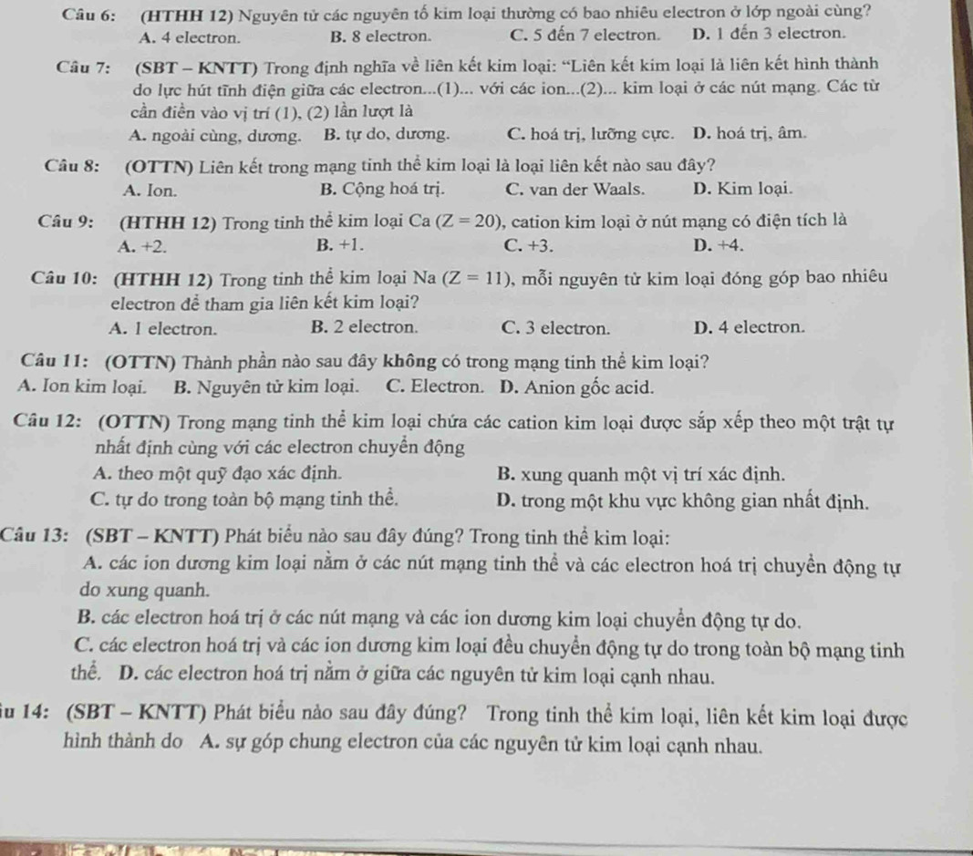 (HTHH 12) Nguyên tử các nguyên tố kim loại thường có bao nhiêu electron ở lớp ngoài cùng?
A. 4 electron. B. 8 electron. C. 5 đến 7 electron. D. 1 đến 3 electron.
Câu 7: (SBT - KNTT) Trong định nghĩa về liên kết kim loại: “Liên kết kim loại là liên kết hình thành
do lực hút tĩnh điện giữa các electron...(1)... với các ion...(2)... kim loại ở các nút mạng. Các từ
cần điền vào vị trí (1), (2) lần lượt là
A. ngoài cùng, dương. B. tự do, dương. C. hoá trị, lưỡng cực. D. hoá trị, âm.
Câu 8: (OTTN) Liên kết trong mạng tinh thể kim loại là loại liên kết nào sau đây?
A. Ion. B. Cộng hoá trị. C. van der Waals. D. Kim loại.
Câu 9: (HTHH 12) Trong tinh thể kim loại Ca (Z=20) , cation kim loại ở nút mạng có điện tích là
A. +2. B. +1. C. +3. D. +4.
Câu 10: (HTHH 12) Trong tinh thể kim loại Na (Z=11) , mỗi nguyên tử kim loại đóng góp bao nhiêu
electron để tham gia liên kết kim loại?
A. l electron. B. 2 electron. C. 3 electron. D. 4 electron.
Câu 11: (OTTN) Thành phần nào sau đây không có trong mạng tinh thể kim loại?
A. Ion kim loại. B. Nguyên tử kim loại. C. Electron. D. Anion gốc acid.
Câu 12: (OTTN) Trong mạng tinh thể kim loại chứa các cation kim loại được sắp xếp theo một trật tự
nhất định cùng với các electron chuyển động
A. theo một quỹ đạo xác định. B. xung quanh một vị trí xác định.
C. tự do trong toàn bộ mạng tinh thể. D. trong một khu vực không gian nhất định.
Câu 13: (SBT - KNTT) Phát biểu nào sau đây đúng? Trong tinh thể kim loại:
A. các ion dương kim loại nằm ở các nút mạng tinh thể và các electron hoá trị chuyền động tự
do xung quanh.
B. các electron hoá trị ở các nút mạng và các ion dương kim loại chuyển động tự do.
C. các electron hoá trị và các ion dương kim loại đều chuyển động tự do trong toàn bộ mạng tinh
thể. D. các electron hoá trị nằm ở giữa các nguyên tử kim loại cạnh nhau.
iu 14: (SBT - KNTT) Phát biểu nảo sau đây đúng? Trong tinh thể kim loại, liên kết kim loại được
hình thành do A. sự góp chung electron của các nguyên tử kim loại cạnh nhau.