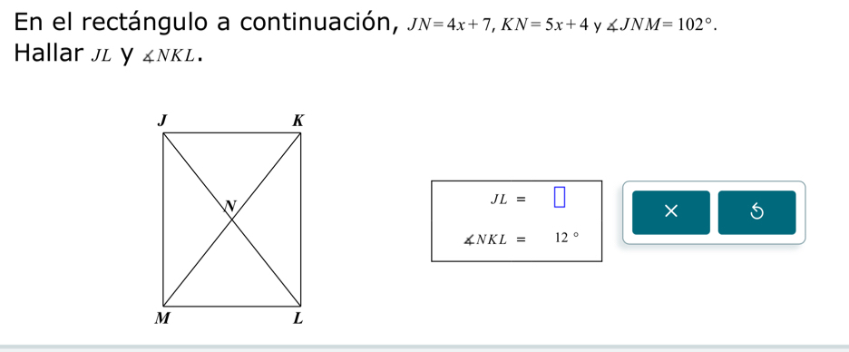 En el rectángulo a continuación, JN=4x+7, KN=5x+4 y ∠ JNM=102°. 
Hallar л y ∠ NKL.
JL=□ × 5
∠ NKL=12°