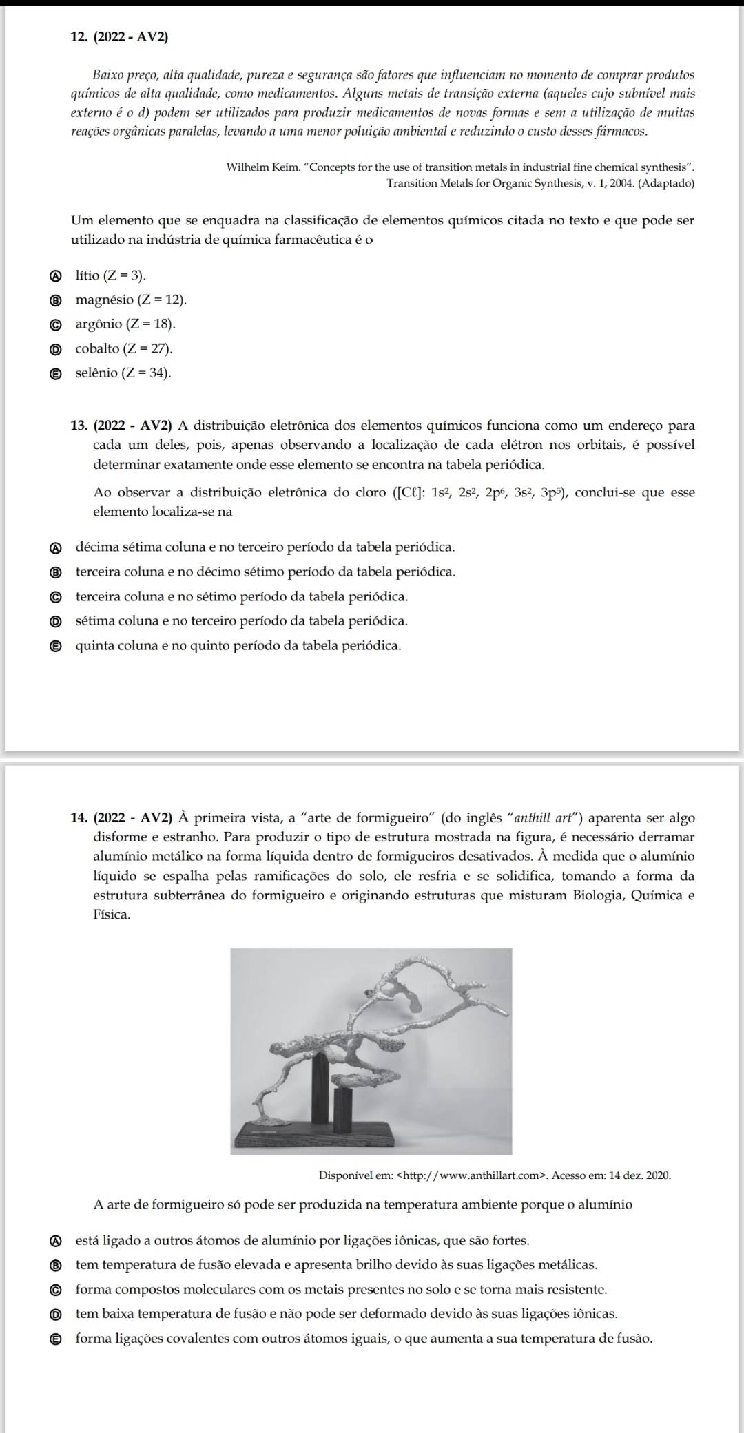 (2022 - AV2)
Baixo preço, alta qualidade, pureza e segurança são fatores que influenciam no momento de comprar produtos
químicos de alta qualidade, como medicamentos. Alguns metais de transição externa (aqueles cujo subnível mais
externo é o d) podem ser utilizados para produzir medicamentos de novas formas e sem a utilização de muitas
reações orgânicas paralelas, levando a uma menor poluição ambiental e reduzindo o custo desses fármacos.
Wilhelm Keim. “Concepts for the use of transition metals in industrial fine chemical synthesis”.
Transition Metals for Organic Synthesis, v. 1, 2004. (Adaptado)
Um elemento que se enquadra na classificação de elementos químicos citada no texto e que pode ser
utilizado na indústria de química farmacêutica é o
lítio (Z=3).
magnésio (Z=12).
argônio (Z=18).
cobalto (Z=27).
selênio (Z=34).
13. (2022 - AV2) A distribuição eletrônica dos elementos químicos funciona como um endereço para
cada um deles, pois, apenas observando a localização de cada elétron nos orbitais, é possível
determinar exatamente onde esse elemento se encontra na tabela periódica.
Ao observar a distribuição eletrônica do cloro □ Cell ]: 1s², 2s², 2pó, 3s^2,3p^5 ), conclui-se que esse
elemento localiza-se na
A décima sétima coluna e no terceiro período da tabela periódica.
terceira coluna e no décimo sétimo período da tabela periódica.
terceira coluna e no sétimo período da tabela periódica.
sétima coluna e no terceiro período da tabela periódica.
quinta coluna e no quinto período da tabela periódica.
14. (2022 - AV2) À primeira vista, a “arte de formigueiro” (do inglês “anthill art”) aparenta ser algo
disforme e estranho. Para produzir o tipo de estrutura mostrada na figura, é necessário derramar
alumínio metálico na forma líquida dentro de formigueiros desativados. À medida que o alumínio
líquido se espalha pelas ramificações do solo, ele resfria e se solidifica, tomando a forma da
estrutura subterrânea do formigueiro e originando estruturas que misturam Biologia, Química e
Física.
Disponível em:. Acesso em: 14 dez. 2020.
A arte de formigueiro só pode ser produzida na temperatura ambiente porque o alumínio
A está ligado a outros átomos de alumínio por ligações iônicas, que são fortes.
tem temperatura de fusão elevada e apresenta brilho devido às suas ligações metálicas.
forma compostos moleculares com os metais presentes no solo e se torna mais resistente.
tem baixa temperatura de fusão e não pode ser deformado devido às suas ligações iônicas.
forma ligações covalentes com outros átomos iguais, o que aumenta a sua temperatura de fusão.