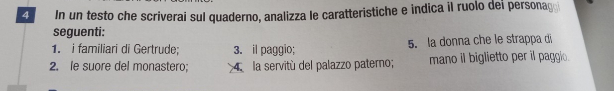 In un testo che scriverai sul quaderno, analizza le caratteristiche e indica il ruolo dei personago 
seguenti: 
1. i familiari di Gertrude; 3. il paggio; 5. la donna che le strappa di 
2. le suore del monastero; 4. la servitù del palazzo paterno; mano il biglietto per il paggio.