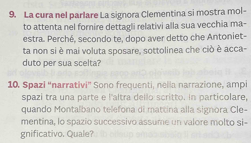 La cura nel parlare La signora Clementina si mostra mol- 
to attenta nel fornire dettagli relativi alla sua vecchia ma- 
estra. Perché, secondo te, dopo aver detto che Antoniet- 
ta non si è mai voluta sposare, sottolinea che ciò è acca- 
duto per sua scelta? 
10. Spazi “narrativi” Sono frequenti, nella narrazione, ampi 
spazi tra una parte e l'altra dello scritto. in particolare, 
quando Montalbano telefona di mattina alla signora Cle- 
mentina, lo spazio successivo assume un valore molto si- 
gnificativo. Quale?