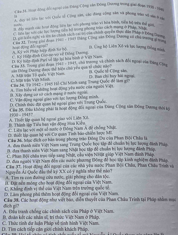 Hoạt động đối ngoại của Đảng Cộng sản Đông Dương trong giai đoạn 1930 - 1940
là
A. duy trì liên lạc với Quốc tế Cộng sản, các đáng cộng sản và phong trào vô sản ở các
nước.
B. đầy mạnh các hoạt động liên lạc với phong trào vì hòa bình, tiến bộ trên thế giới.
C. liên lạc với các lực lượng tiến bộ trong phong trào cách mạng ở Pháp, Nhật
D. gửi kiến nghị và lên án chính sách cai trị của chính quyền thực dân Pháp ở Đông Dương.
Câu 32. Trong giai đoạn 1941 - 1945 Đảng Cộng sản Động Dương có chủ trương gì trong
hoạt động đối ngoại?
A. Ký với Pháp hiệp định Sơ bộ.
B. Ủng hộ Liên Xô và lực lượng Đồng minh
C. Ký Hiệp định Giơ-ne-vơ về Đông Dương.
D. Ký hiệp định Pari về lập lại hòa bình ở Việt Nam.
Câu 33. Trong giai đoạn 1941 - 1945, chủ trương và chính sách đối ngoại của Đảng Cộng
sản Đông Dương được thể hiện chủ yếu qua tổ chức nào?
A. Mặt trận Tổ quốc Việt Nam. B. Quốc tế Cộng sản.
C. Mặt trận Việt Minh. D. Ban chỉ huy hải ngoại.
Câu 34. Từ 1942 - 1945 Hồ Chí Minh sang Trung Quốc để làm gì?
A. Tìm hiều về những hoạt động yêu nước của người Việt.
B. Xây dựng cơ sở cách mạng ở nước ngoài.
C. Vận động ngoại giao với lực lượng Đồng minh.
D. Chính thức đặt quan hệ ngoại giao với Trung Quốc.
Câu 35. Đâu không phải là hoạt động đổi ngoại của Đảng Cộng sản Đông Dương thời kỳ
1930 - 1945?
A. Thiết lập quan hệ ngoai giao với Liên Xô.
B. Thành lập Tiểu ban vận động Hoa Kiều.
C. Liên lạc với một số nước ở Đông Nam Á đề chống Nhật.
D. thiết lập quan hệ với Cơ quan Tình báo chiến lược Mĩ.
Câu 36. Mục đích cơ bản trong phong trào Đông Du của Phan Bội Châu là
A. đưa thanh niên Việt Nam sang Trung Quốc học tập đề chuẩn bị lực lượng đánh Pháp.
B. đưa thanh niên Việt Nam sang Nhật học tập đề chuẩn bị lực lượng đánh Pháp.
C. Phan Bội châu trực tiếp sang Nhật, cầu viện NHật giúp Việt Nam đánh Pháp.
D. đưa người Việt Nam đến các nước phương Đông để học tập kinh nghiệm đánh Pháp.
Câu 37. Hoạt động đối ngoại của các nhà yêu nước Phan Bội Châu, Phan Châu Trinh và
Nguyễn Ái Quốc đầu thế kỷ XX có ý nghĩa như thế nào?
A. Tìm ra con đường cứu nước, giải phóng cho dân tộc.
B. Đặt nền móng cho hoạt động đổi ngoại của Việt Nam.
C. Khẳng định vị thế của Việt Nam trên trường quốc tế.
D. Làm phong phú thêm hoạt động đổi ngoại của Việt Nam.
Câu 38. Các hoạt động như viết báo, diễn thuyết của Phan Châu Trinh tại Pháp nhằm mục
đích gì?
A. Đầu tranh chống các chính sách của Pháp ở Việt Nam.
B. đoàn kết các nhân sĩ, trí thức Việt Nam ở Pháp.
C. Thức tinh dư luận Pháp về tình hình Việt Nam.
D. Tìm cách tiếp cận giới chính khách Pháp.