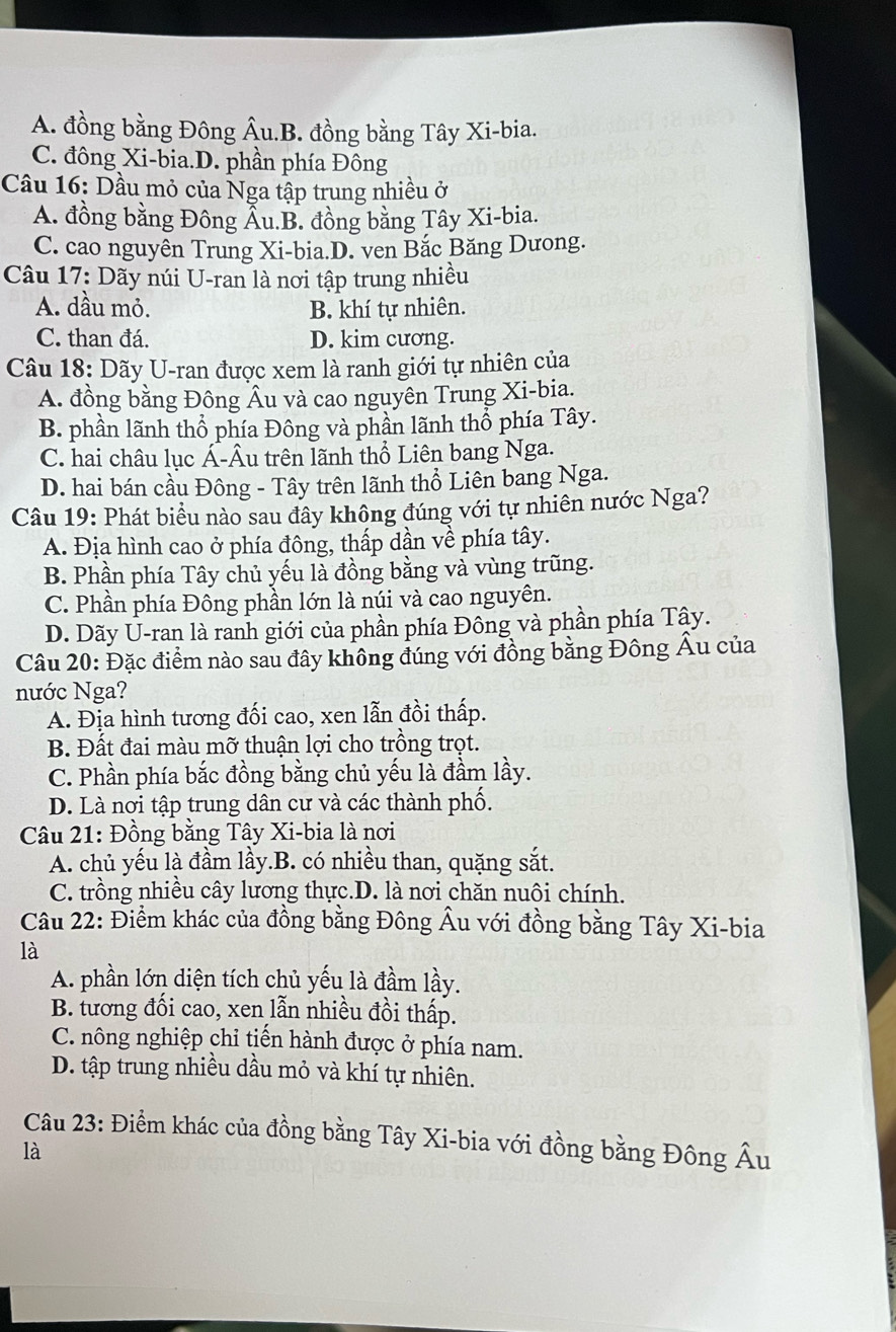 A. đồng bằng Đông Âu.B. đồng bằng Tây Xi-bia.
C. đông Xi-bia.D. phần phía Đông
Cầu 16: Dầu mỏ của Nga tập trung nhiều ở
A. đồng bằng Đông Ấu.B. đồng bằng Tây Xi-bia.
C. cao nguyên Trung Xi-bia.D. ven Bắc Băng Dưong.
Câu 17: Dãy núi U-ran là nơi tập trung nhiều
A. dầu mỏ. B. khí tự nhiên.
C. than đá. D. kim cương.
Câu 18: Dãy U-ran được xem là ranh giới tự nhiên của
A. đồng bằng Đông Âu và cao nguyên Trung Xi-bia.
B. phần lãnh thổ phía Đông và phần lãnh thổ phía Tây.
C. hai châu lục Á-Âu trên lãnh thổ Liên bang Nga.
D. hai bán cầu Đông - Tây trên lãnh thổ Liên bang Nga.
Câu 19: Phát biểu nào sau đây không đúng với tự nhiên nước Nga?
A. Địa hình cao ở phía đông, thấp dần về phía tây.
B. Phần phía Tây chủ yếu là đồng bằng và vùng trũng.
C. Phần phía Đông phần lớn là núi và cao nguyên.
D. Dãy U-ran là ranh giới của phần phía Đông và phần phía Tây.
Câu 20: Đặc điểm nào sau đây không đúng với đồng bằng Đông Âu của
nước Nga?
A. Địa hình tương đối cao, xen lẫn đồi thấp.
B. Đất đai màu mỡ thuận lợi cho trồng trọt.
C. Phần phía bắc đồng bằng chủ yếu là đầm lầy.
D. Là nơi tập trung dân cư và các thành phố.
Câu 21: Đồng bằng Tây Xi-bia là nơi
A. chủ yếu là đầm lầy.B. có nhiều than, quặng sắt.
C. trồng nhiều cây lương thực.D. là nơi chăn nuôi chính.
Câu 22: Điểm khác của đồng bằng Đông Âu với đồng bằng Tây Xi-bia
là
A. phần lớn diện tích chủ yếu là đầm lầy.
B. tương đối cao, xen lẫn nhiều đồi thấp.
C. nông nghiệp chỉ tiến hành được ở phía nam.
D. tập trung nhiều dầu mỏ và khí tự nhiên.
Câu 23: Điểm khác của đồng bằng Tây Xi-bia với đồng bằng Đông Âu
là