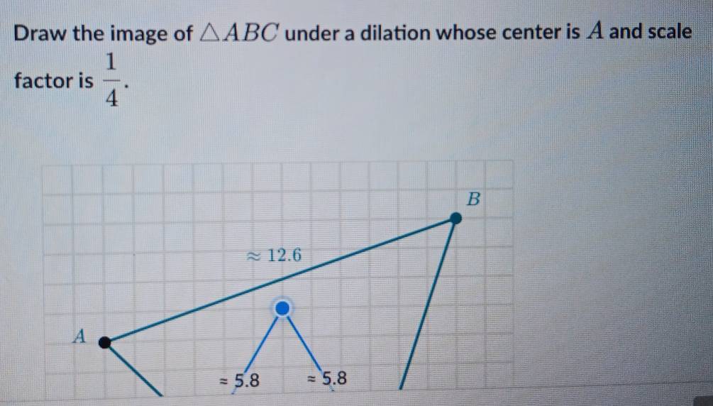 Draw the image of △ ABC under a dilation whose center is A and scale
factor is  1/4 .