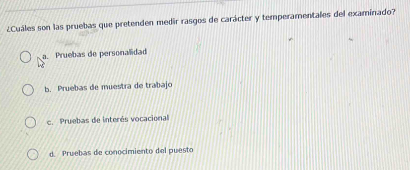 ¿Cuáles son las pruebas que pretenden medir rasgos de carácter y temperamentales del examinado?
a. Pruebas de personalidad
b. Pruebas de muestra de trabajo
c. Pruebas de interés vocacional
d. Pruebas de conocimiento del puesto