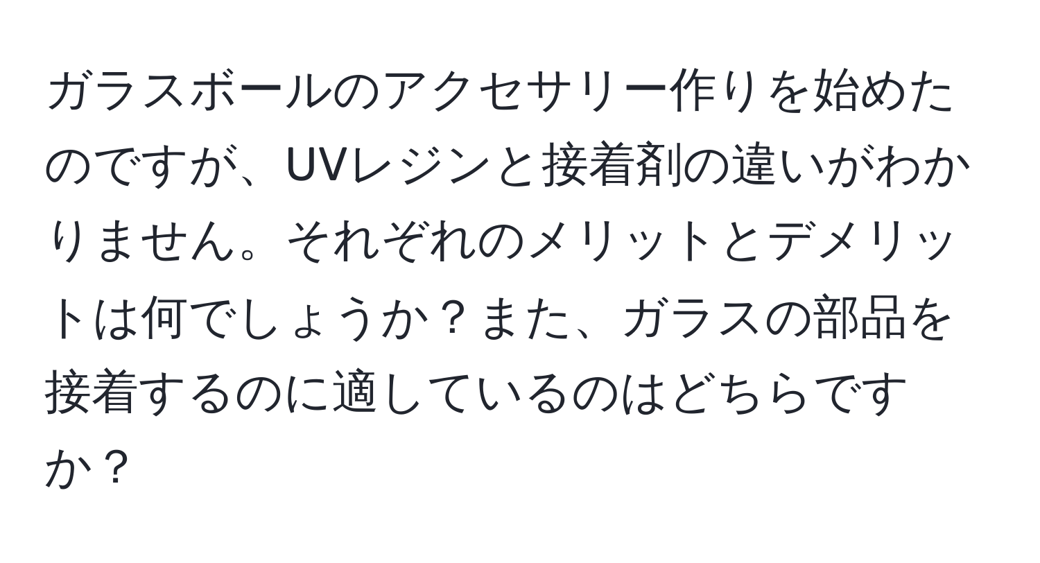 ガラスボールのアクセサリー作りを始めたのですが、UVレジンと接着剤の違いがわかりません。それぞれのメリットとデメリットは何でしょうか？また、ガラスの部品を接着するのに適しているのはどちらですか？