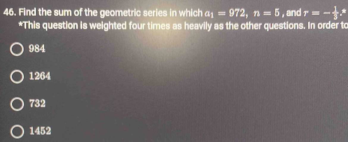 Find the sum of the geometric series in which a_1=972, n=5 , and r=- 1/3  *
*This question is weighted four times as heavily as the other questions. In order to
984
1264
732
1452