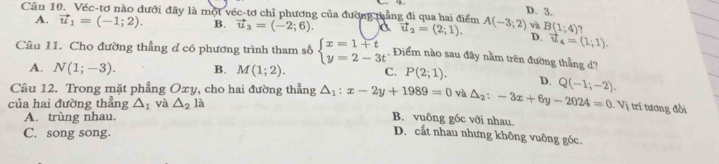 D. 3.
Câu 10. Véc-tơ nào dưới đây là một véc-tơ chỉ phương của đường thẳng đi qua hai điểm A(-3;2) và B(1;4) 7
A. vector u_1=(-1;2). B. vector u_3=(-2;6). vector u_2=(2;1). D. vector u_4=(1;1). 
Câu 11. Cho đường thẳng d có phương trình tham số beginarrayl x=1+t y=2-3tendarray.. Điểm nào sau đây nằm trên đường thẳng d?
A. N(1;-3). B. M(1;2). C. P(2;1).
D. Q(-1;-2). 
Câu 12. Trong mặt phẳng Oxy, cho hai đường thẳng △ _1:x-2y+1989=0 và △ _2:-3x+6y-2024=0.Vi 1 trí tương đối
của hai đường thẳng △ _1 và △ _2la
A. trùng nhau. B. vuông góc với nhau.
C. song song.
D. cắt nhau nhưng không vuông góc.