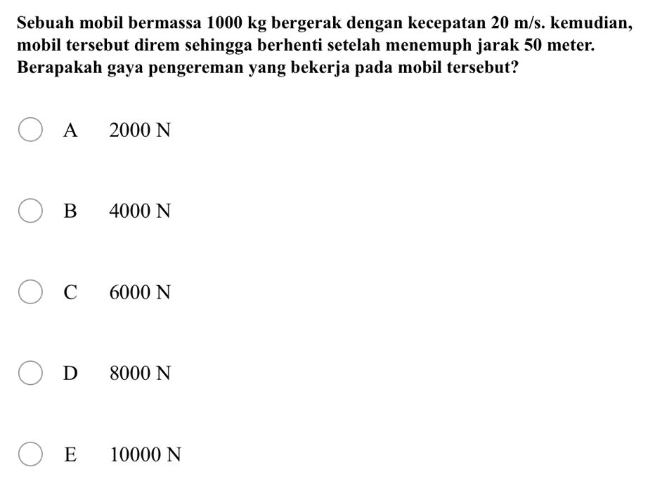 Sebuah mobil bermassa 1000 kg bergerak dengan kecepatan 20 m/s. kemudian,
mobil tersebut direm sehingga berhenti setelah menemuph jarak 50 meter.
Berapakah gaya pengereman yang bekerja pada mobil tersebut?
A 2000 N
B 4000 N
C 6000 N
D 8000 N
E 10000 N