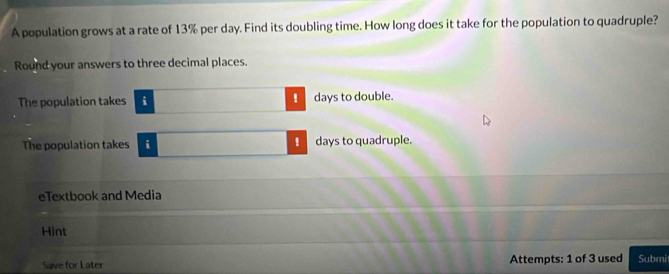 A population grows at a rate of 13% per day. Find its doubling time. How long does it take for the population to quadruple? 
Round your answers to three decimal places. 
! 
The population takes i days to double. 
! 
The population takes i days to quadruple. 
eTextbook and Media 
Hint 
Save for Later Attempts: 1 of 3 used Submi