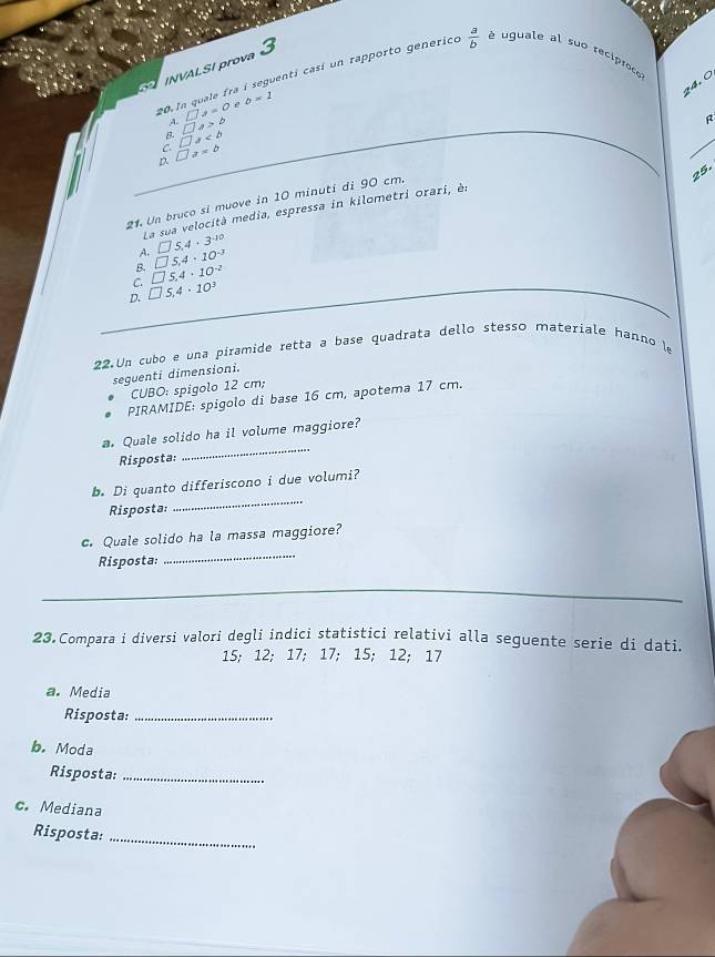 INVALSI prova 3
24. Ö
20.In quale fra i seguenti casí un rapporto generico  a/b  é uguale al suo reciproce
b=1
A □ y=0
B □ a>b
C □ a
D. □ a=b
25.
21. Un bruco sí muove in 10 minutí di 90 cm.
La sua velocità media, espressa in kilometri orari, èn
A. □ 5,4+3^(-10)
B. □ 5,4· 10^(-3)
C. □ 5,4· 10^(-2)
D. □ 5,4· 10^3
22.Un cubo e una píramide retta a base quadrata dello stesso materiale hanno le
seguenti dimensioni.
CUBO: spigolo 12 cm;
PIRAMIDE: spigolo di base 16 cm, apotema 17 cm.
_
a. Quale solido ha il volume maggiore?
Risposta:
b. Di quanto differiscono i due volumi?
Risposta:
_
_
c. Quale solido ha la massa maggiore?
Risposta:
_
_
_
23.Compara i diversi valori degli indici statistici relativi alla seguente serie di dati.
15; 12; 17; 17; 15; 12; 17
a. Media
Risposta:_
b. Moda
Risposta:_
c. Mediana
_
Risposta: