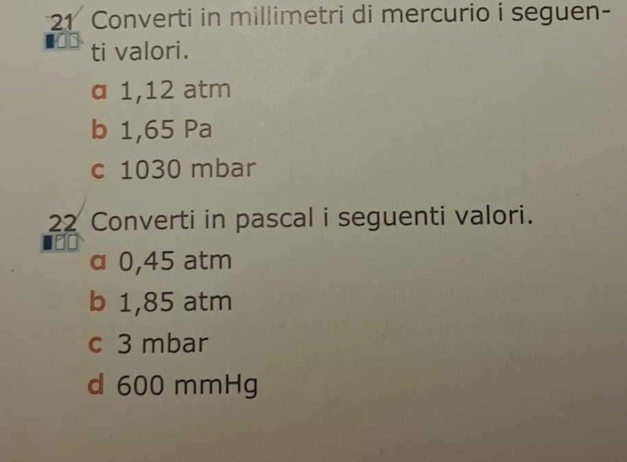 Converti in millimetri di mercurio i seguen- 
ti valori.
α 1,12 atm
b 1,65 Pa
c 1030 mbar
22 Converti in pascal i seguenti valori. 
α 0,45 atm
b 1,85 atm
c 3 mbar
d 600 mmHg