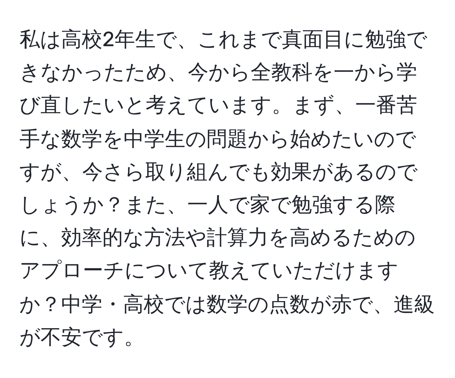 私は高校2年生で、これまで真面目に勉強できなかったため、今から全教科を一から学び直したいと考えています。まず、一番苦手な数学を中学生の問題から始めたいのですが、今さら取り組んでも効果があるのでしょうか？また、一人で家で勉強する際に、効率的な方法や計算力を高めるためのアプローチについて教えていただけますか？中学・高校では数学の点数が赤で、進級が不安です。