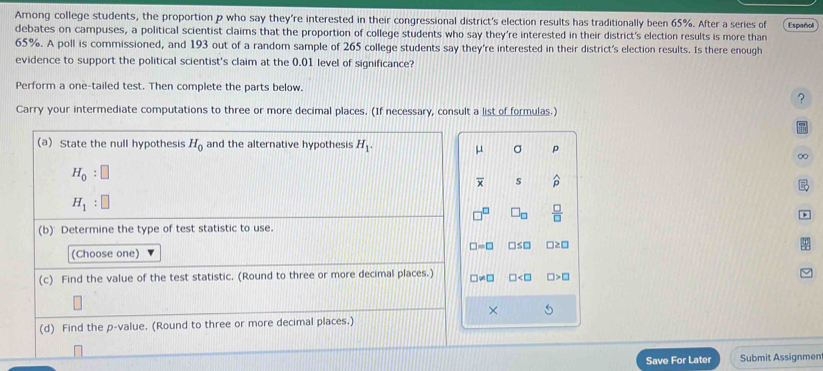 Among college students, the proportion p who say they're interested in their congressional district's election results has traditionally been 65%. After a series of Español 
debates on campuses, a political scientist claims that the proportion of college students who say they're interested in their district's election results is more than
65%. A poll is commissioned, and 193 out of a random sample of 265 college students say they're interested in their district's election results. Is there enough 
evidence to support the political scientist's claim at the 0.01 level of significance? 
Perform a one-tailed test. Then complete the parts below. 
? 
Carry your intermediate computations to three or more decimal places. (If necessary, consult a list of formulas.) 
(a) State the null hypothesis H_0 and the alternative hypothesis H_1. μ σ p
∞
H_0:□
overline x s widehat p
H_1:□
□^(□) □ _□   □ /□  
(b) Determine the type of test statistic to use.
□ =□ □ ≤ □ □ ≥ □
(Choose one) 
(c) Find the value of the test statistic. (Round to three or more decimal places.) □ != □ □ □ >□
× 
(d) Find the p -value. (Round to three or more decimal places.) 
Save For Later Submit Assignmen