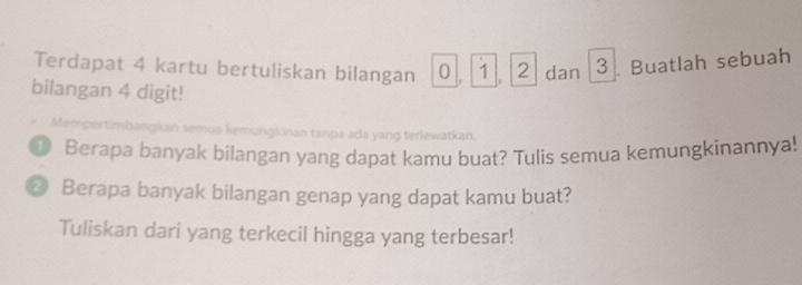 Terdapat 4 kartu bertuliskan bilangan 0 1, 2 dan 3. Buatlah sebuah 
bilangan 4 digit! 
Mempertimbangkan semua kemungkinan tanpa ada yang terlewatkan. 
D Berapa banyak bilangan yang dapat kamu buat? Tulis semua kemungkinannya! 
⑳ Berapa banyak bilangan genap yang dapat kamu buat? 
Tuliskan dari yang terkecil hingga yang terbesar!