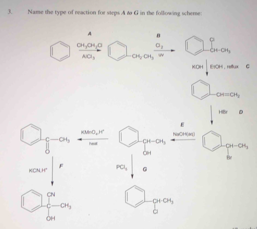 Name the type of reaction for steps A t G in the following scheme:
A
B
Cl_2 □ ∈tlimits _-CH-CH_3^Cl
frac CH_3CH_2ClAlCl_3 □ CH_2· CH_3 UV
KOH|EtOH cot 4x C 
□  
□ CH=CH_2
HBr D
E
□ _beginarrayr c bendarray -a_4, KMnO_4, H^+
NaOH(aq)
heal CH-CH_3 _  CH-CH_3
OH
Br
beginarrayr cmof PCl_5 G
CH-CH_3