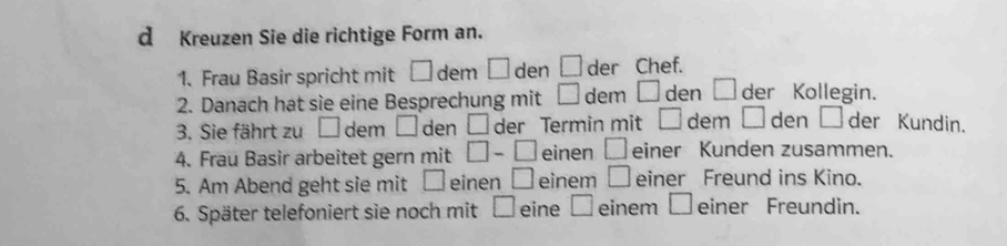 Kreuzen Sie die richtige Form an. 
1. Frau Basir spricht mit □ dem □ den □ der Chef. 
2. Danach hat sie eine Besprechung mit □ dem □ den □ der Kollegin. 
3. Sie fährt zu □ dem □ den □ der Termin mit □ dem □ den □ der Kundin. 
4. Frau Basir arbeitet gern mit □ -□ einen □ einer Kunden zusammen. 
5. Am Abend geht sie mit □ einen □ einem □ einer Freund ins Kino. 
6. Später telefoniert sie noch mit □ eine C einem □ einer Freundin.