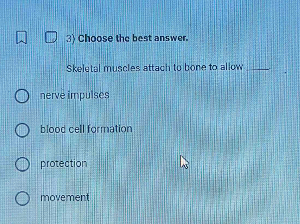 Choose the best answer.
Skeletal muscles attach to bone to allow_
nerve impulses
blood cell formation
protection
movement