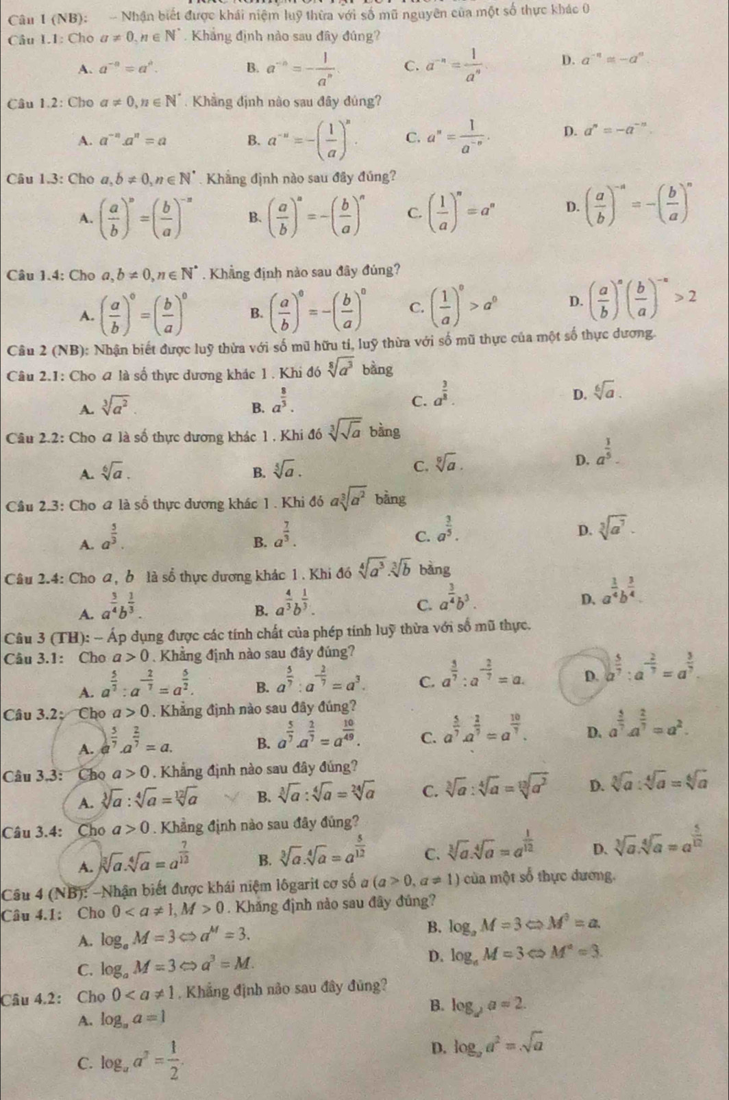 (NB): - Nhận biết được khái niệm luỹ thừa với số mũ nguyên của một số thực khác 0
Câu I.1: Cho a!= 0,n∈ N^* Khắng định nào sau đây đúng?
A. a^(-a)=a^a. B. a^(-n)=- 1/a^n  C. a^(-n)= 1/a^n 
D. a^(-n)≌ -a^0
Câu 1.2: Cho a!= 0,n∈ N^*.  Khẳng định nào sau đây đúng?
A. a^(-n).a^n=a B. a^(-a)=-( 1/a )^a. C. a^n= 1/a^(-n) . D. a^n=-a^(-n).
Câu 1.3: Cho a,b!= 0,n∈ N^*. Khẳng định nào sau đây đúng?
A. ( a/b )^a=beginpmatrix  b/a end(pmatrix)^(-a) B. ( a/b )^n=-( b/a )^n C. ( 1/a )^n=a^n D. ( a/b )^-a=-( b/a )^n
Câu 1.4: Cho a,b!= 0,n∈ N^*. Khẳng định nào sau đây đúng?
A. ( a/b )^0=( b/a )^0 B. ( a/b )^0=-( b/a )^0 C. ( 1/a )^0>a^0 D. ( a/b )^a( b/a )^-a>2
Câu 2 (NB): Nhận biết được luỹ thừa với số mũ hữu tí, luỹ thừa với số mũ thực của một số thực dương.
Câu 2.1: Cho a là số thực dương khác 1. Khi đó sqrt[8](a^3) bàng
D. sqrt[6](a).
A. sqrt[3](a^2)
B. a^(frac 8)3.
C. a^(frac 3)8.
Câu 2.2: Cho 4 là số thực dương khác 1 , Khi đó sqrt[3](sqrt a) bàng
D. a^(frac 3)5.
A. sqrt[6](a). B. sqrt[5](a).
C. sqrt[9](a).
Cầu 2.3: Cho # là số thực dương khác 1 . Khi đó asqrt[3](a^2) bằng
A. a^(frac 5)3.
B. a^(frac 7)3.
C. a^(frac 3)5. sqrt[3](a^7)·
D.
Câu 2.4: Cho a, b là số thực dương khác 1 . Khi đó sqrt[4](a^3)· sqrt[3](b) bàng
A. a^(frac 3)4b^(frac 1)3.
B. a^(frac 4)3b^(frac 1)3.
C. a^(frac 3)4b^3.
D. a^(frac 1)4b^(frac 3)4.
Câu 3 (TH):-Ap Ap dụng được các tính chất của phép tính luỹ thừa với số mũ thực,
Câu 3.1: Cho a>0 Khẳng định nào sau đây đúng?
A. a^(frac 5)7:a^(-frac 2)7=a^(frac 5)2.
B. a^(frac 5)7:a^(-frac 2)7=a^3.
C. a^(frac 3)7:a^(-frac 2)7=a.
D. a^(frac 5)7:a^(-frac 2)7=a^(frac 3)7.
Câu 3.2:  Cho a>0. Khẳng định nào sau đây đúng?
A. a^(frac 5)7· a^(frac 2)7=a.
B. a^(frac 5)7· a^(frac 2)7=a^(frac 10)49.
C. a^(frac 5)7· a^(frac 2)7=a^(frac 10)7.
D. a^(frac 5)7· a^(frac 2)7=a^2.
Câu 3.3: Cho a>0 Khẳng định nào sau đây đúng?
A. sqrt[3](a):sqrt[4](a)=sqrt[12](a) B. sqrt[3](a):sqrt[4](a)=sqrt[24](a) C. sqrt[3](a):sqrt[4](a)=sqrt[13](a^2) D. sqrt[3](a):sqrt[4](a)=sqrt[6](a)
Câu 3.4: Cho a>0. Khẳng định nào sau đây đủng?
A. sqrt[3](a).sqrt[4](a)=a^(frac 7)12
B. sqrt[3](a).sqrt[4](a)=a^(frac 5)12
C. sqrt[3](a).sqrt[4](a)=a^(frac 1)12
D. sqrt[3](a).sqrt[4](a)=a^(frac 5)12
Câu 4 (NB): -Nhận biết được khái niệm lôgarit cơ số a (a>0,a!= 1) của một số thực dương,
Câu 4.1: Cho 00. Khắng định nào sau đây đủng?
A. log _aM=3Leftrightarrow a^M=3.
B. log _aM=3Leftrightarrow M^3=a.
C. log _aM=3Leftrightarrow a^3=M. D. log _aM=3Leftrightarrow M^a=3.
Câu 4.2: Cho 0. Khẳng định não sau đây đủng?
B.
A. log _aa=1 log _da=2.
C. log _aa^2= 1/2 .
D. log _aa^2=sqrt(a)
