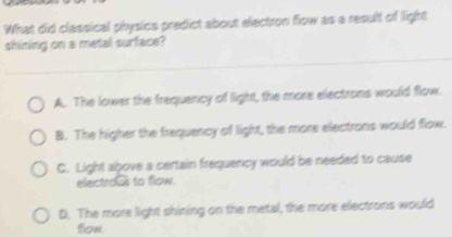 What did classical physics predict about electron flow as a result of light
shining on a metal surface?
A. The lower the frequency of light, the more electrons would flow.
B. The higher the frequency of light, the more electrons would flow.
C. Light above a certain frequency would be needed to cause
electras to flow.
D. The more light shining on the metal, the more electrons would
fion