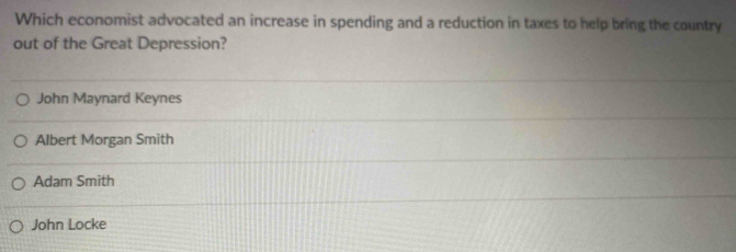 Which economist advocated an increase in spending and a reduction in taxes to help bring the country
out of the Great Depression?
John Maynard Keynes
Albert Morgan Smith
Adam Smith
John Locke