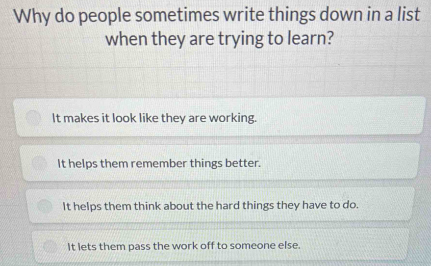 Why do people sometimes write things down in a list
when they are trying to learn?
It makes it look like they are working.
It helps them remember things better.
It helps them think about the hard things they have to do.
It lets them pass the work off to someone else.