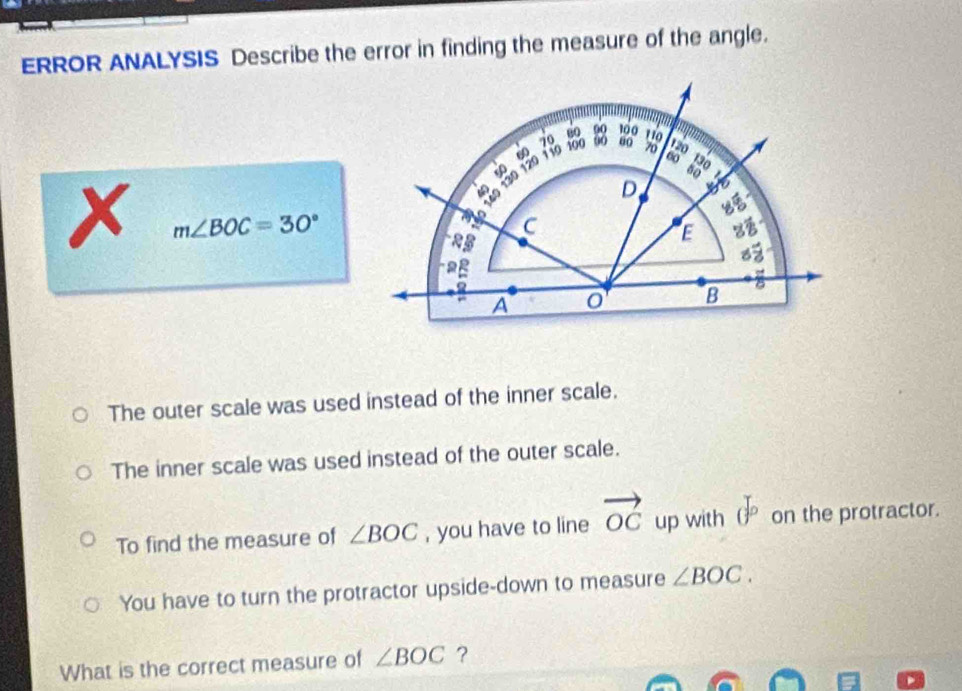 ERROR ANALYSIS Describe the error in finding the measure of the angle.
X m∠ BOC=30°
The outer scale was used instead of the inner scale.
The inner scale was used instead of the outer scale.
To find the measure of ∠ BOC , you have to line vector OC up with ()^p on the protractor.
You have to turn the protractor upside-down to measure ∠ BOC. 
What is the correct measure of ∠ BOC ?