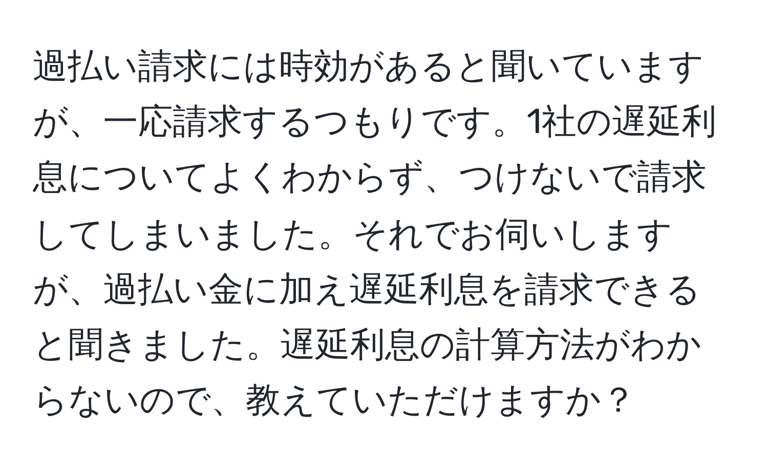 過払い請求には時効があると聞いていますが、一応請求するつもりです。1社の遅延利息についてよくわからず、つけないで請求してしまいました。それでお伺いしますが、過払い金に加え遅延利息を請求できると聞きました。遅延利息の計算方法がわからないので、教えていただけますか？