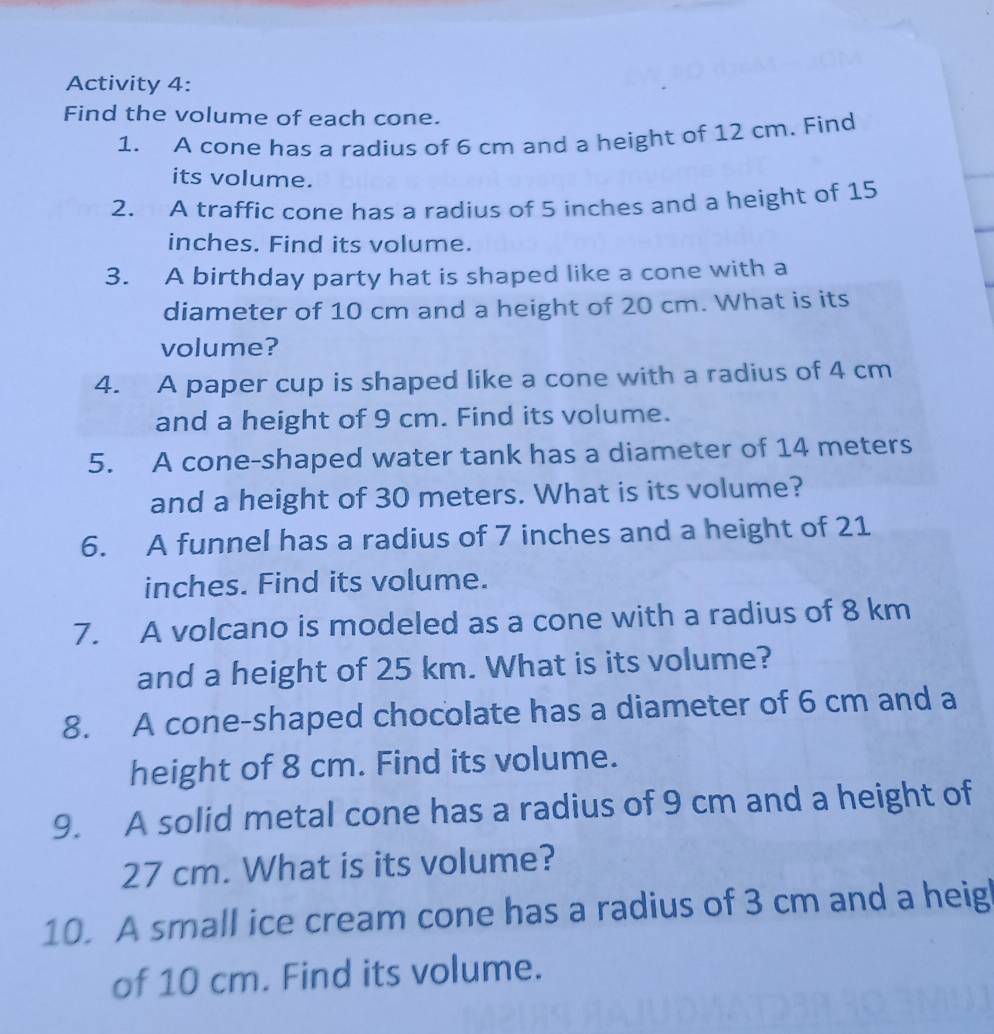 Activity 4: 
Find the volume of each cone. 
1. A cone has a radius of 6 cm and a height of 12 cm. Find 
its volume. 
2. A traffic cone has a radius of 5 inches and a height of 15
inches. Find its volume. 
3. A birthday party hat is shaped like a cone with a 
diameter of 10 cm and a height of 20 cm. What is its 
volume? 
4. A paper cup is shaped like a cone with a radius of 4 cm
and a height of 9 cm. Find its volume. 
5. A cone-shaped water tank has a diameter of 14 meters
and a height of 30 meters. What is its volume? 
6. A funnel has a radius of 7 inches and a height of 21
inches. Find its volume. 
7. A volcano is modeled as a cone with a radius of 8 km
and a height of 25 km. What is its volume? 
8. A cone-shaped chocolate has a diameter of 6 cm and a 
height of 8 cm. Find its volume. 
9. A solid metal cone has a radius of 9 cm and a height of
27 cm. What is its volume? 
10. A small ice cream cone has a radius of 3 cm and a heig 
of 10 cm. Find its volume.