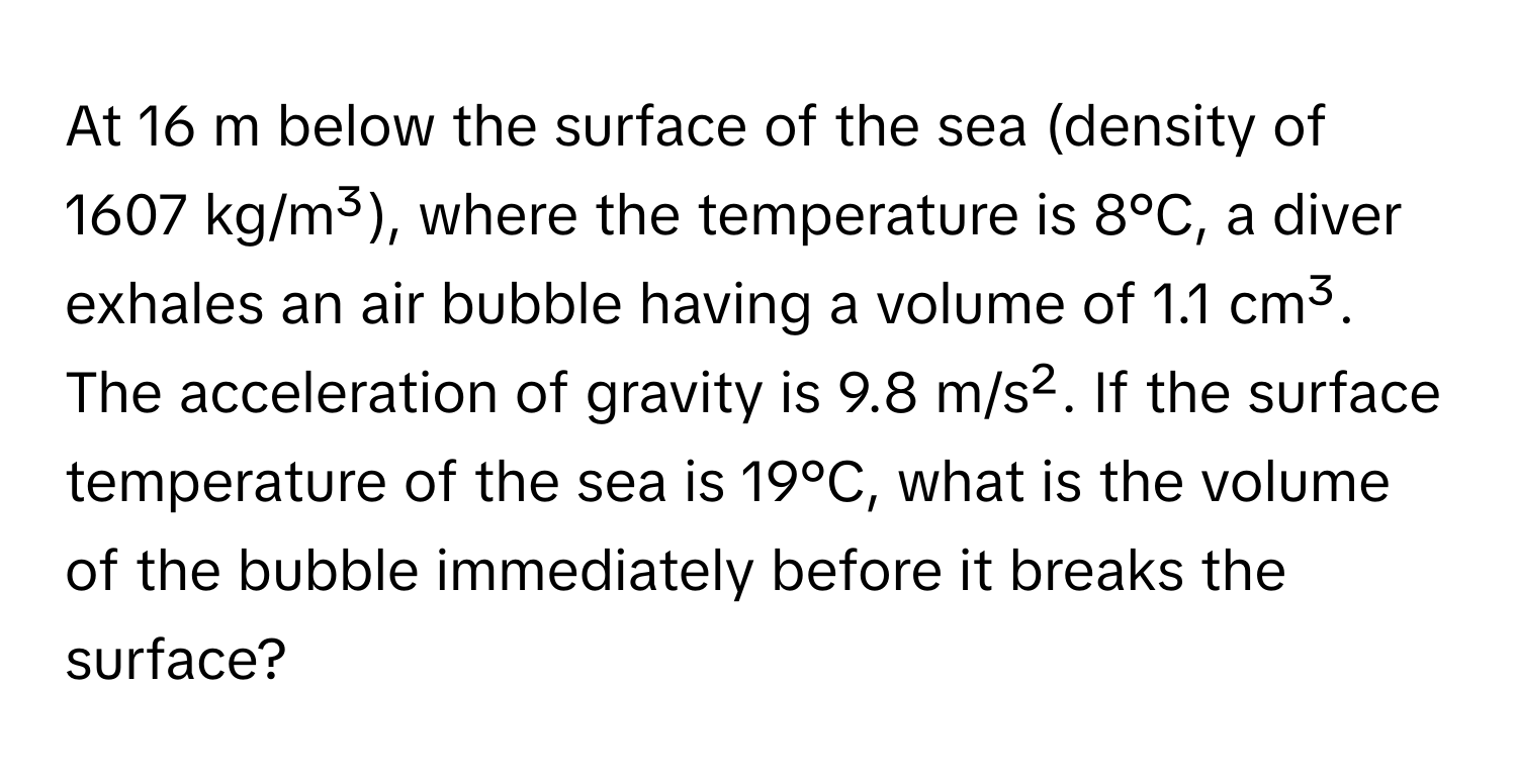 At 16 m below the surface of the sea (density of 1607 kg/m³), where the temperature is 8°C, a diver exhales an air bubble having a volume of 1.1 cm³. The acceleration of gravity is 9.8 m/s². If the surface temperature of the sea is 19°C, what is the volume of the bubble immediately before it breaks the surface?