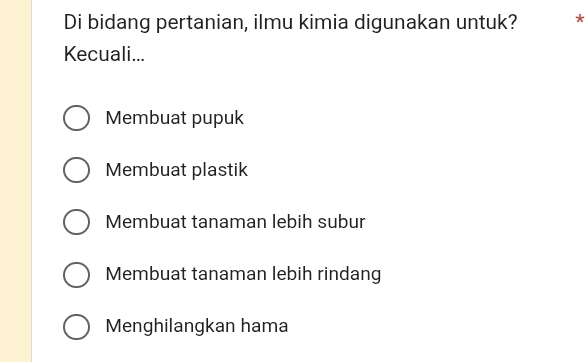 Di bidang pertanian, ilmu kimia digunakan untuk? *
Kecuali...
Membuat pupuk
Membuat plastik
Membuat tanaman lebih subur
Membuat tanaman lebih rindang
Menghilangkan hama