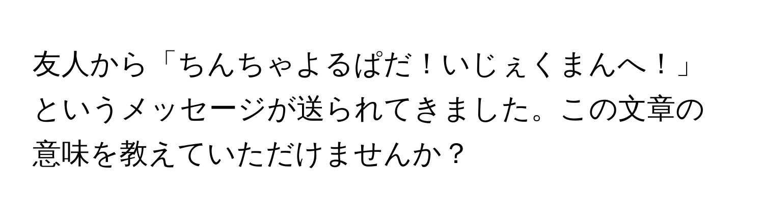 友人から「ちんちゃよるぱだ！いじぇくまんへ！」というメッセージが送られてきました。この文章の意味を教えていただけませんか？