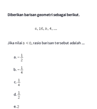 Diberikan barisan geometri sebagai berikut.
a, 16, b, 4,...
Jika nilai b<0</tex> , rasio barisan tersebut adalah ....
a. - 1/2 
b. - 1/4 
C.  1/4 
d.  1/2 
e. 2