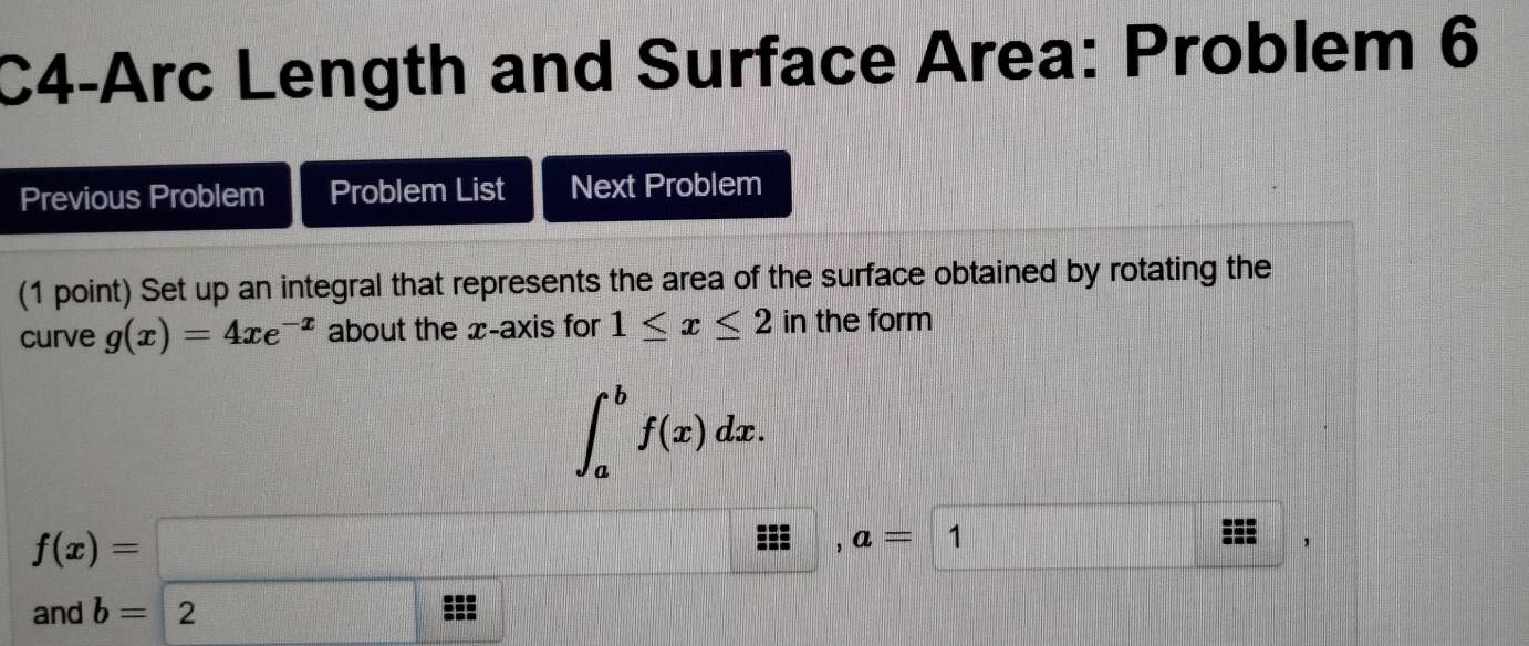 C4-Arc Length and Surface Area: Problem 6 
Previous Problem Problem List Next Problem 
(1 point) Set up an integral that represents the area of the surface obtained by rotating the 
curve g(x)=4xe^(-x) about the x-axis for 1≤ x≤ 2 in the form
∈t _a^bf(x)dx.
f(x)=□
: , a= 1
and b=2