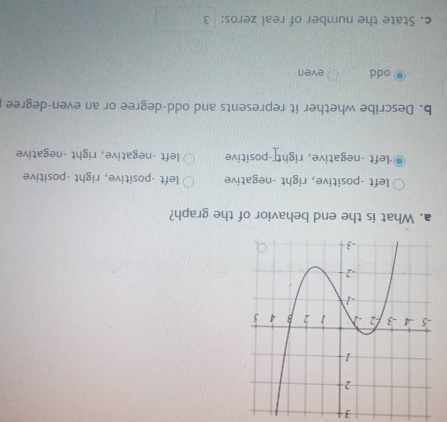 What is the end behavior of the graph?
left -positive, right -negative left -positive, right -positive
'left -negative, right -positive left -negative, right -negative
b. Describe whether it represents and odd-degree or an even-degree
odd even
c. State the number of real zeros: 3