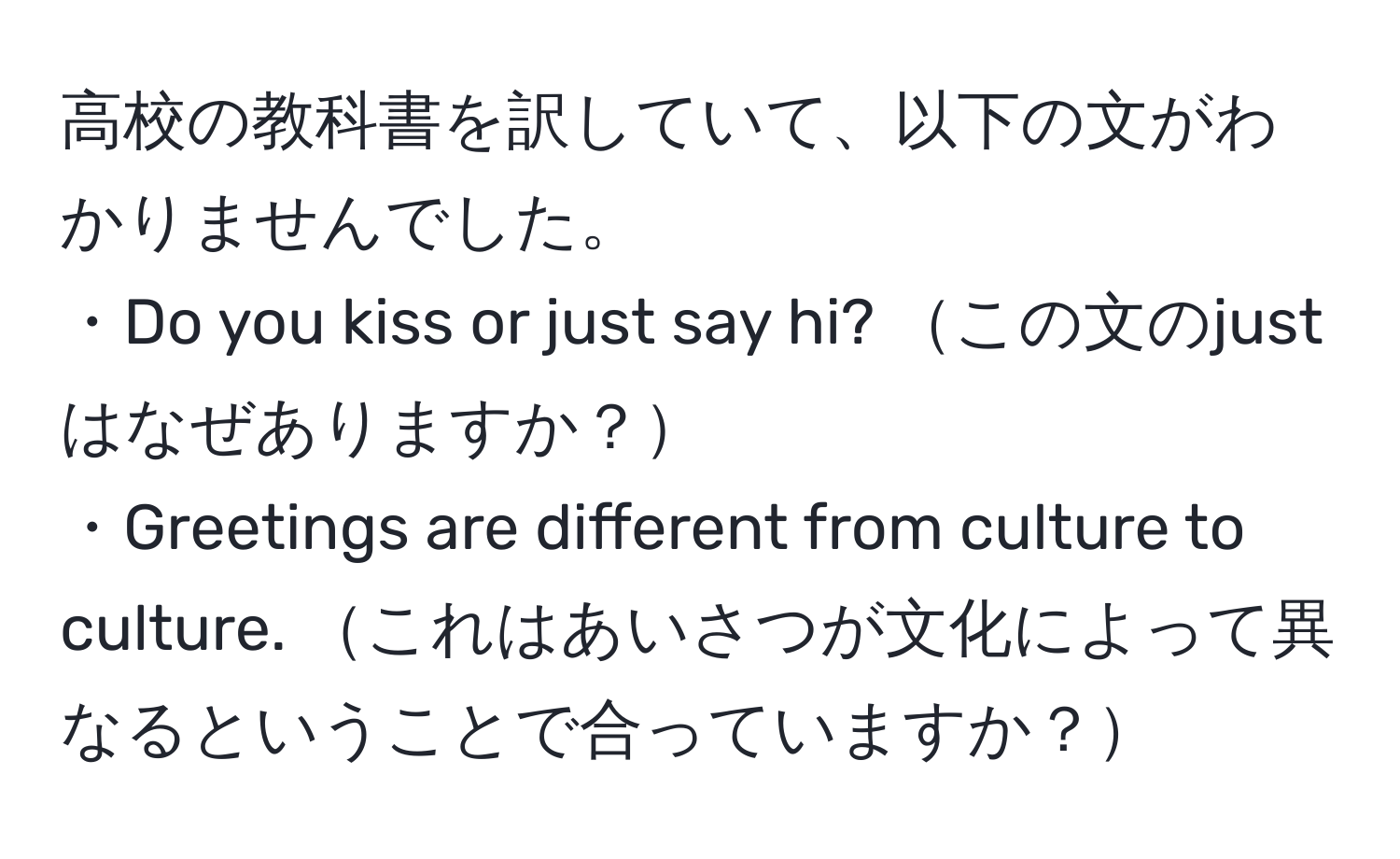 高校の教科書を訳していて、以下の文がわかりませんでした。  
・Do you kiss or just say hi? この文のjustはなぜありますか？  
・Greetings are different from culture to culture. これはあいさつが文化によって異なるということで合っていますか？