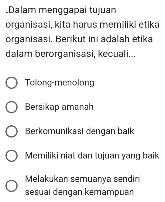 .Dalam menggapai tujuan
organisasi, kita harus memiliki etika
organisasi. Berikut ini adalah etika
dalam berorganisasi, kecuali...
Tolong-menolong
Bersikap amanah
Berkomunikasi dengan baik
Memiliki niat dan tujuan yang baik
Melakukan semuanya sendiri
sesuai dengan kemampuan