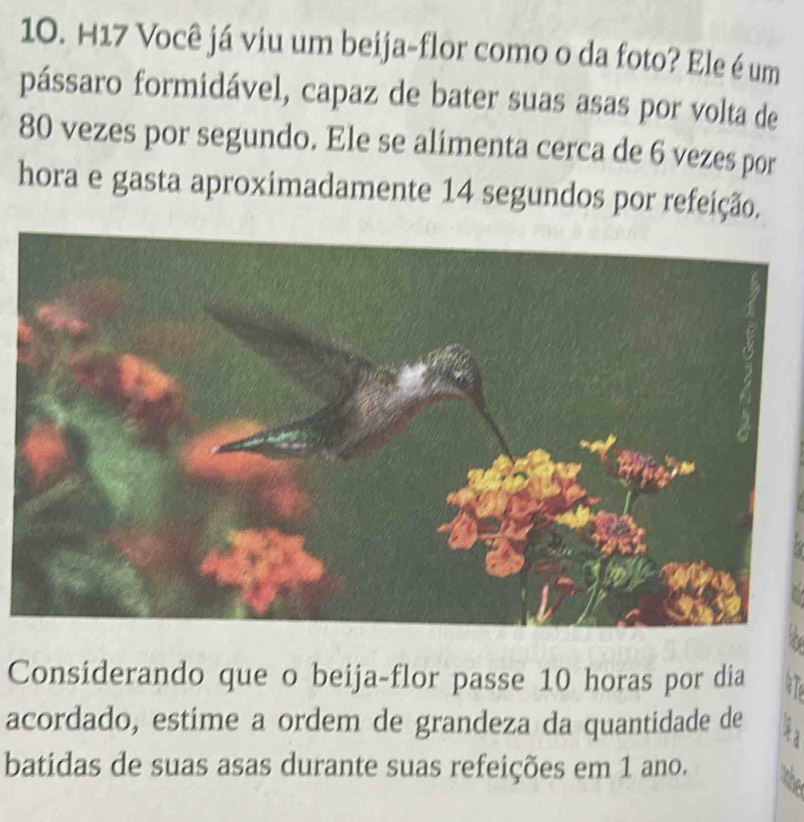 H17 Você já viu um beija-flor como o da foto? Ele é um 
pássaro formidável, capaz de bater suas asas por volta de
80 vezes por segundo. Ele se alimenta cerca de 6 vezes por 
hora e gasta aproximadamente 14 segundos por refeição. 
Considerando que o beija-flor passe 10 horas por dia 
acordado, estime a ordem de grandeza da quantidade de 
batidas de suas asas durante suas refeições em 1 ano.