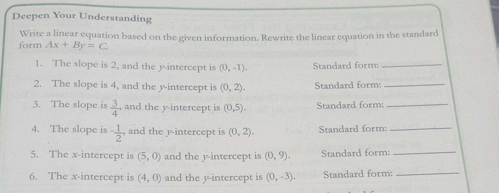 Deepen Your Understanding 
Write a linear equation based on the given information. Rewrite the linear equation in the standard 
form Ax+By=C. 
1. The slope is 2, and the y-intercept is (0,-1). Standard form:_ 
2. The slope is 4, and the y-intercept is (0,2). Standard form:_ 
3. The slope is  3/4  , and the y-intercept is (0,5). Standard form:_ 
4. The slope is - 1/2  , and the y-intercept is (0,2). 
Standard form:_ 
5. The x-intercept is (5,0) and the y-intercept is (0,9). Standard form:_ 
6. The x-intercept is (4,0) and the y-intercept is (0,-3). Standard form:_