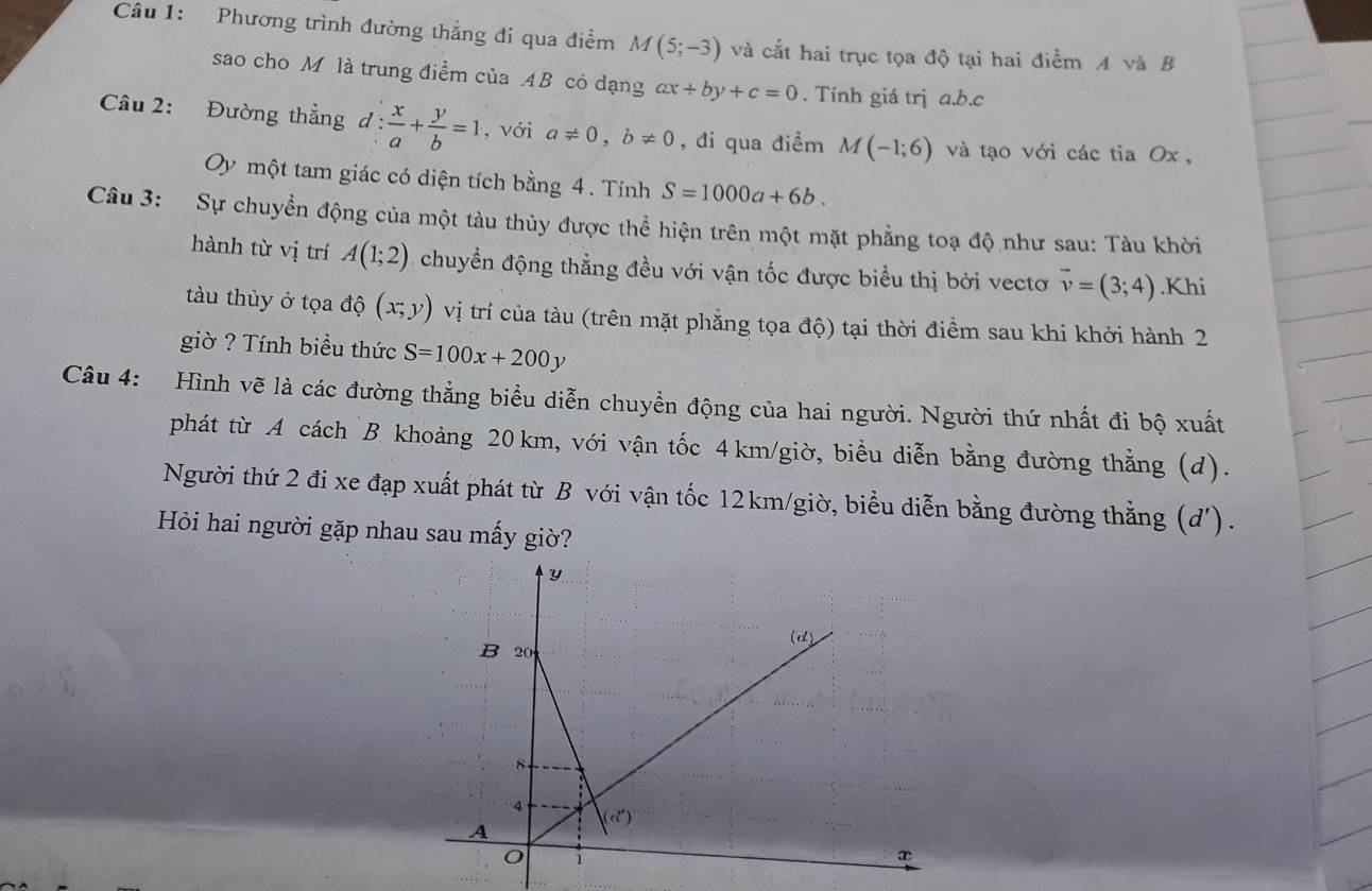 Phương trình đường thắng đi qua điểm M(5;-3) và cắt hai trục tọa độ tại hai điểm A và B
sao cho M là trung điểm của . 4B có dạng ax+by+c=0. Tính giá trị a. b. c
Câu 2: Đường thẳng đ :  x/a + y/b =1 , với a!= 0, b!= 0 , đi qua điềm M(-1;6) và tạo với các tia Ox , 
Oy một tam giác có diện tích bằng 4. Tính S=1000a+6b. 
Câu 3: Sự chuyển động của một tàu thủy được thể hiện trên một mặt phẳng toạ độ như sau: Tàu khời 
hành từ vị trí A(1;2) chuyển động thẳng đều với vận tốc được biểu thị bởi vectơ vector v=(3;4).Khi 
tàu thùy ở tọa độ (x;y) vị trí của tàu (trên mặt phẳng tọa độ) tại thời điểm sau khi khởi hành 2 
giờ ? Tính biểu thức S=100x+200y
Câu 4: Hình vẽ là các đường thẳng biểu diễn chuyển động của hai người. Người thứ nhất đi bộ xuất 
phát từ A cách B khoảng 20km, với vận tốc 4km /giờ, biểu diễn bằng đường thằng (d). 
Người thứ 2 đi xe đạp xuất phát từ B với vận tốc 12km /giờ, biểu diễn bằng đường thẳng (d'). 
Hỏi hai người gặp nhau sau mấy giờ?