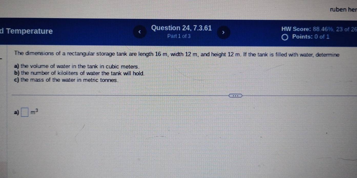 ruben her 
d Temperature Question 24, 7.3.61 HW Score: 88.46%, 23 of 26 
> 
Part 1 of 3 Points: 0 of 1 
The dimensions of a rectangular storage tank are length 16 m, width 12 m, and height 12 m. If the tank is filled with water, determine 
a) the volume of water in the tank in cubic meters. 
b) the number of kiloliters of water the tank will hold. 
c) the mass of the water in metric tonnes. 
a) □ m^3