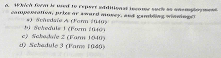 Which form is used to report additional income such as unemployment
compensation, prize or award money, and gambling winnings"
a) Schedule A (Form 1040)
b) Schedule 1 (Form 1040)
c) Schedule 2 (Form 1040)
d) Schedule 3 (Form 1040)