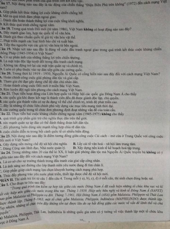 Đọc phá triên của qua trình hện kết khu vực.
am? ầu 17. Nội dung nào sau đây là tác động của chiến thắng ''Điện Biên Phủ trên không'' (1972) đến cách mạng Việt
A. Góp phần kết thúc thắng lợi cuộc kháng chiến chống Mĩ.
3. Mở ra quá trình đàm phần ngoại giao.
C. Đánh dầu hoàn thành thắng lợi của cuộc tổng khởi nghĩa,
D. Kết thúc quá trình chống ngoại xâm.
Câu 18. Trong quá trình Đồi mới (từ năm 1986), Việt Nam không có hoạt động nào sau đây?
A. Đây mạnh giao lưu, hợp tác quốc tế về văn hóa.
B. Đánh giá theo chuẩn quốc tế giá trị văn hóa vật thể.
C. Phát triển mạnh các loại hình báo chí và xuất bản.
D. Tiếp thu nguyên vẹn các giá trị văn hóa từ bên ngoài.
Câu 19. Nhận xét nào sau đây là đúng về cuộc đầu tranh ngoại giao trong quá trình kết thúc cuộc kháng chiến
chồng Pháp (1945-1954) ở Việt Nam?
A. Có sự phân ảnh của những thắng lợi trên chiến trường.
B. Là mặt trận độc lập tuyệt đổi trong đầu tranh cách mạng.
C. Không tác động trở lại các mặt trận quân sự và chính trị.
D. Luôn có phụ thuộc vào sự dân xếp giữa các cường quốc.
Câu 20. Trong thời kì 1919 - 1930, Nguyễn Ái Quốc có cống hiến nào sau đây đối với cách mạng Việt Nam?
A. Hoàn chính công cuộc giải phóng dân tộc và giai cấp.
B. Tham gia chi đạo gây dựng chế độ dân chủ nhân dân.
C. Hoàn thành công cuộc Đồi mới ở miền Bắc Việt Nam.
D. Rèn luyện đội ngũ tiên phong cho cách mạng Việt Nam.
Cầu 21. Thực tiễn hoạt động của Liên hợp quốc và Hiệp hội các quốc gia Đông Nam Á cho thấy
A. các quốc gia khi được kết nạp là thành viên đều đã được giảnh độc lập, chủ quyền.
B. các quốc gia thành viên có sự đa dạng về thể chế chính trị, trình độ phát triển cao.
C. đây là những tổ chức liên chính phủ xây dựng các mục tiêu mang tính thời đại.
D, các cường quốc trong tổ chức đơn phương định đoạt những vấn đề của toàn cầu.
Câu 22. Thực tiễn hai cuộc kháng chiến chống ngoại xâm (1945-1975) không cho thấy
A. quả trình góp phần giải trừ chủ nghĩa thực dân trên thể giới.
B. sức mạnh quân sự áp đảo có thể đánh thắng đoàn kết dân tộc.
C. đổi phương luôn dùng sức mạnh tổng hợp chia rẽ dân tộc.
D, cuộc chiến diễn ra trong bối cảnh quốc tế có nhiều biển động.
2âu 23. Nội dung nào sau đây là điểm tương đồng giữa công cuộc Cải cách - mở cửa ở Trung Quốc với công cuộc
Đổi mới ở Việt Nam?
A. Gây dựng nền móng chế độ xã hội chủ nghĩa. B. Lấy cãi tổ văn hoá - xã hội làm trung tâm.
C. Đảng Cộng sản lãnh đạo, Nhà nước quản lý. D. Xây dựng nền kinh tế kế hoạch hoá tập trung.
Câu 24. Trong những năm 20 của thể ki XX, lí luận giải phóng dân tộc mà Nguyễn Ái Quốc truyền bá không có ý
nghĩa nào sau đãy đổi với cách mạng Việt Nam?
à Là cơ sở cho sự trưởng thành trong đấu tranh của giai cấp công nhân.
B. Là ánh sáng soi đường cho lớp thanh niên yêu nước đang đi tìm chân lí.
C. Góp phần giúp cách mạng lựa chọn khuynh hướng cách mạng phủ hợp.
D. Thúc đầy phong trào yêu nước phát triển, thiết lập được chế độ xã hội mới.
PHAN II. Thí sinh trả lời từ câu 1 đến câu 4. Trong mỗi ý a), b), c), d) ở mỗi câu, thí sinh chọn đúng hoặc sai.
Câu 1. Cho đoạn tư liệu sau đây:
'Trong quá trình tìm kiểm sự hợp tác giữa các nước Đồng Nam Á đã xuất hiện những tổ chức khu vực và kỉ
cết các hiệp ước giữa các nước trong khu vực. Tháng 1-1959, Hiệp ước hữu nghị và kinh tế Đồng Nam Á (SAFET)
bao gầm Malaixia và Philippin ra đời. Tháng 7-1961, Hội Đông Nam Á (ASA) gồm Malaixia, Philippin và Thái Lan
được thành lập. Thắng 8-1963, một tổ chức gồm Malaixia, Philippin, Inđônêxia (MAPHILINDO) được thành lập.
Tuy nhiên, những tổ chức trên đây không tồn tại được lầu do sự bắt đồng giữa các nước về vấn đề lãnh thổ và chủ
quyển ''.
a) Malaixia, Philippin, Thái Lan, Inđônêxia là những quốc gia sớm có ý tướng về việc thành lập một tổ chức khu
vực ở Đông Nam Á.