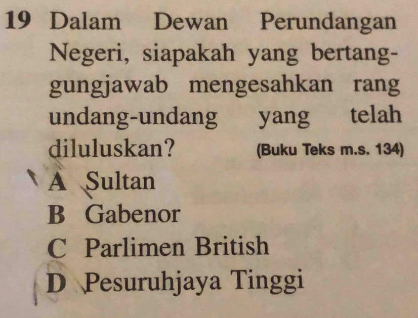 Dalam Dewan Perundangan
Negeri, siapakah yang bertang-
gungjawab mengesahkan rang
undang-undang yang telah
diluluskan? (Buku Teks m.s. 134)
A Sultan
B Gabenor
C Parlimen British
D Pesuruhjaya Tinggi