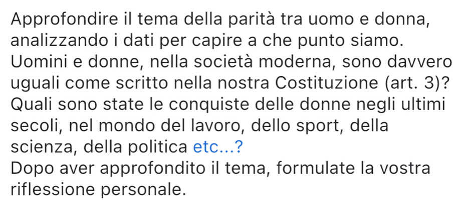 Approfondire il tema della parità tra uomo e donna, 
analizzando i dati per capire a che punto siamo. 
Uomini e donne, nella società moderna, sono davvero 
uguali come scritto nella nostra Costituzione (art. 3)? 
Quali sono state le conquiste delle donne negli ultimi 
secoli, nel mondo del lavoro, dello sport, della 
scienza, della politica etc...? 
Dopo aver approfondito il tema, formulate la vostra 
riflessione personale.