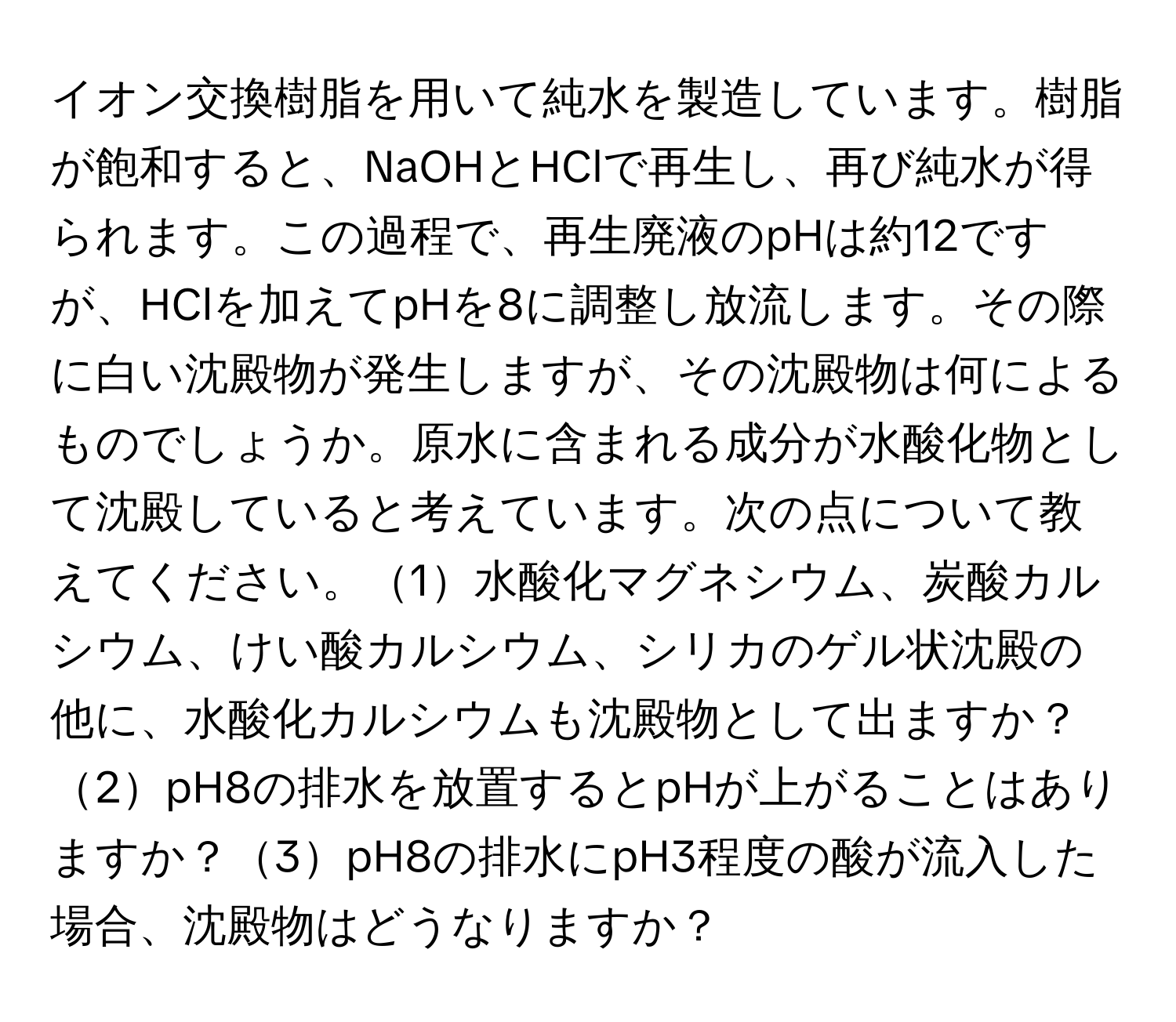 イオン交換樹脂を用いて純水を製造しています。樹脂が飽和すると、NaOHとHClで再生し、再び純水が得られます。この過程で、再生廃液のpHは約12ですが、HClを加えてpHを8に調整し放流します。その際に白い沈殿物が発生しますが、その沈殿物は何によるものでしょうか。原水に含まれる成分が水酸化物として沈殿していると考えています。次の点について教えてください。1水酸化マグネシウム、炭酸カルシウム、けい酸カルシウム、シリカのゲル状沈殿の他に、水酸化カルシウムも沈殿物として出ますか？2pH8の排水を放置するとpHが上がることはありますか？3pH8の排水にpH3程度の酸が流入した場合、沈殿物はどうなりますか？