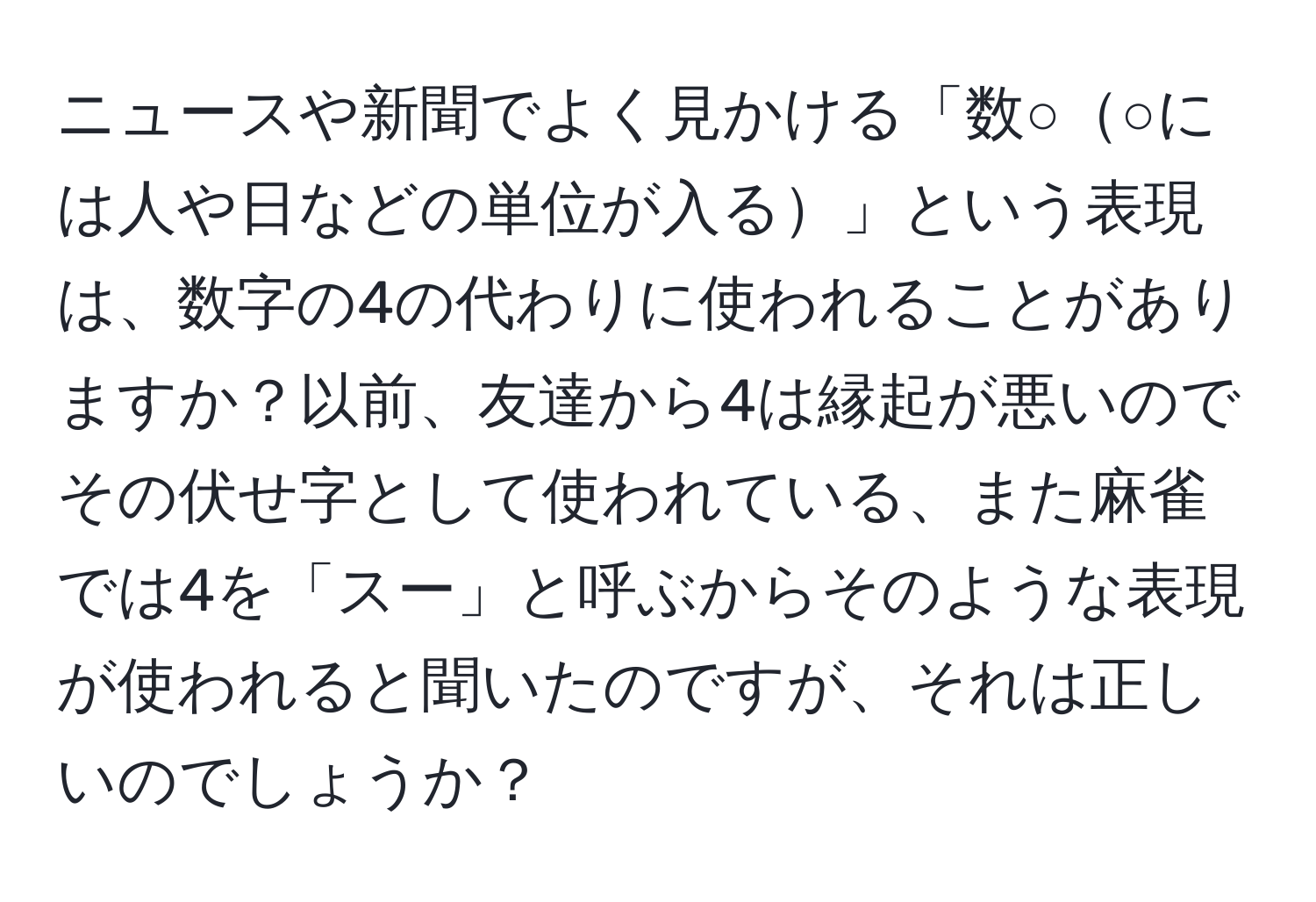 ニュースや新聞でよく見かける「数○○には人や日などの単位が入る」という表現は、数字の4の代わりに使われることがありますか？以前、友達から4は縁起が悪いのでその伏せ字として使われている、また麻雀では4を「スー」と呼ぶからそのような表現が使われると聞いたのですが、それは正しいのでしょうか？