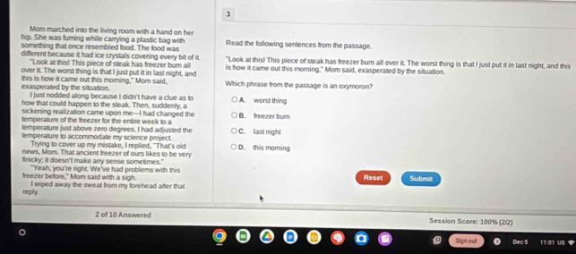 Mom marched into the living room with a hand on her
hip. She was turing whille carrying a plastic bag with
something that once resembled food. The food was Read the following sentences from the passage.
different because it had ice crystals covering every bit of it. "Look at this! This piece of steak has freezer burn all over it. The worst thing is that I just put it in last night, and this
"Look at this! This piece of steak has freezer burn all
over it. The worst thing is that I just put it in last night, and is how it came out this morning," Mom said, exasperated by the situation.
exasperated by the situation. this is how it came out this morning." Mom said, Which phrase from the passage is an exymoron?
I just nodded allong because I didn't have a clue as to
how that could happen to the steak. Then, suddenly, a A. worst thing
sickening realization came upon me-I had changed the B. freezer burn
temperature of the freezer for the entire week to a
temperature just above zero degrees. I had adjusted the
temperature to accommodate my science project. C. last night
Trying to cover up my mistake, I replied, "That's old
news, Mom. That ancient freezer of ours likes to be very D. this morning
finicky; it doesn't make any sense sometimes."
"'Yeah, you're right. We've had problems with this
freezer before," Mom said with a sigh. Reset Submit
repily. I wiped away the sweat from my forehead after that
2 of 10 Answered Session Score: 100% (2/2)
Sign out Dec 5 11.01 US