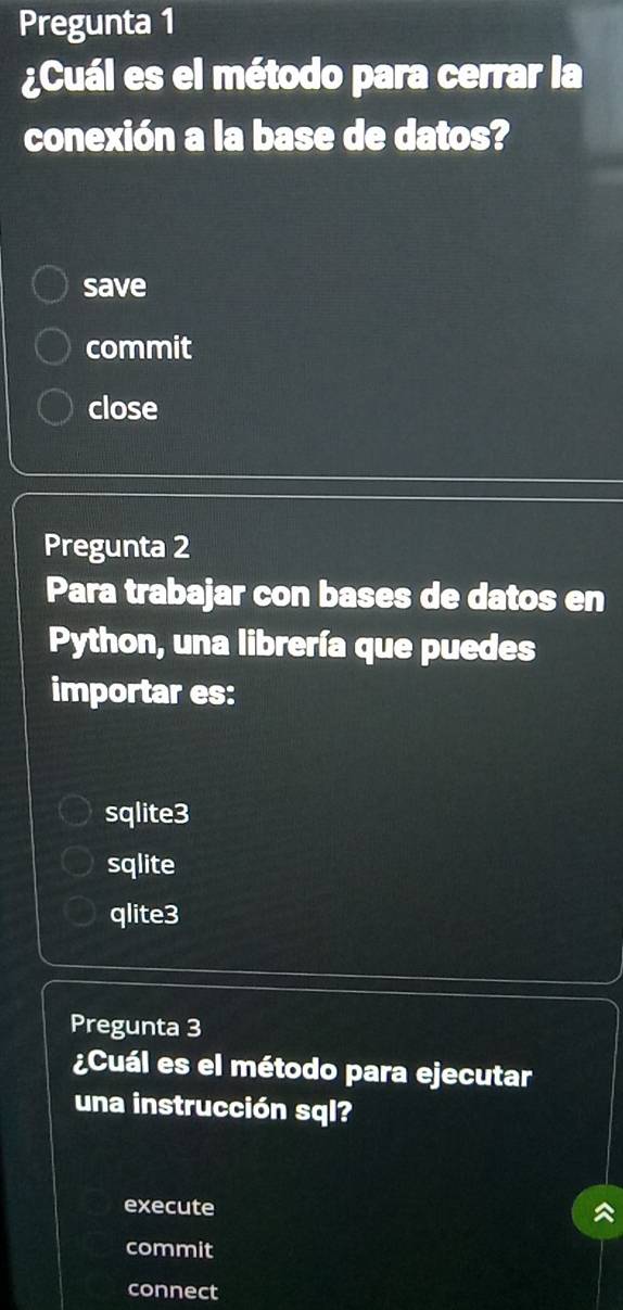 Pregunta 1
¿Cuál es el método para cerrar la
conexión a la base de datos?
save
commit
close
Pregunta 2
Para trabajar con bases de datos en
Python, una librería que puedes
importar es:
sqlite3
sqlite
qlite3
Pregunta 3
¿Cuál es el método para ejecutar
una instrucción sql?
execute
commit
connect